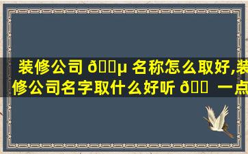 装修公司 🐵 名称怎么取好,装修公司名字取什么好听 🐠 一点,招财一点